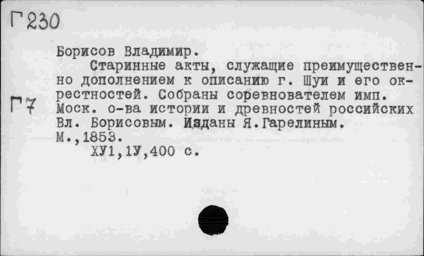 ﻿Г 230
Борисов Владимир.
Старинные акты, служащие преимуществен но дополнением к описанию г. Шуи и его ок-рестностей. Собраны соревнователем имп.
I т Моск, о-ва истории и древностей российских Вл. Борисовым. Изданы Я.Гарелиным.
М.,1853.
ХУ1,1У,400 с.